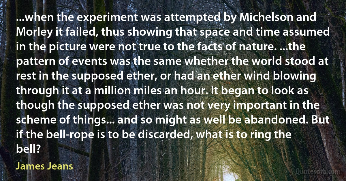 ...when the experiment was attempted by Michelson and Morley it failed, thus showing that space and time assumed in the picture were not true to the facts of nature. ...the pattern of events was the same whether the world stood at rest in the supposed ether, or had an ether wind blowing through it at a million miles an hour. It began to look as though the supposed ether was not very important in the scheme of things... and so might as well be abandoned. But if the bell-rope is to be discarded, what is to ring the bell? (James Jeans)