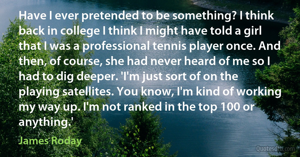 Have I ever pretended to be something? I think back in college I think I might have told a girl that I was a professional tennis player once. And then, of course, she had never heard of me so I had to dig deeper. 'I'm just sort of on the playing satellites. You know, I'm kind of working my way up. I'm not ranked in the top 100 or anything.' (James Roday)