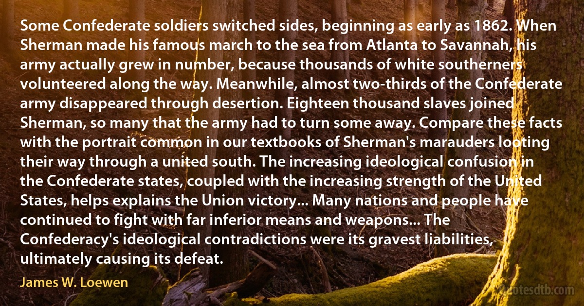 Some Confederate soldiers switched sides, beginning as early as 1862. When Sherman made his famous march to the sea from Atlanta to Savannah, his army actually grew in number, because thousands of white southerners volunteered along the way. Meanwhile, almost two-thirds of the Confederate army disappeared through desertion. Eighteen thousand slaves joined Sherman, so many that the army had to turn some away. Compare these facts with the portrait common in our textbooks of Sherman's marauders looting their way through a united south. The increasing ideological confusion in the Confederate states, coupled with the increasing strength of the United States, helps explains the Union victory... Many nations and people have continued to fight with far inferior means and weapons... The Confederacy's ideological contradictions were its gravest liabilities, ultimately causing its defeat. (James W. Loewen)