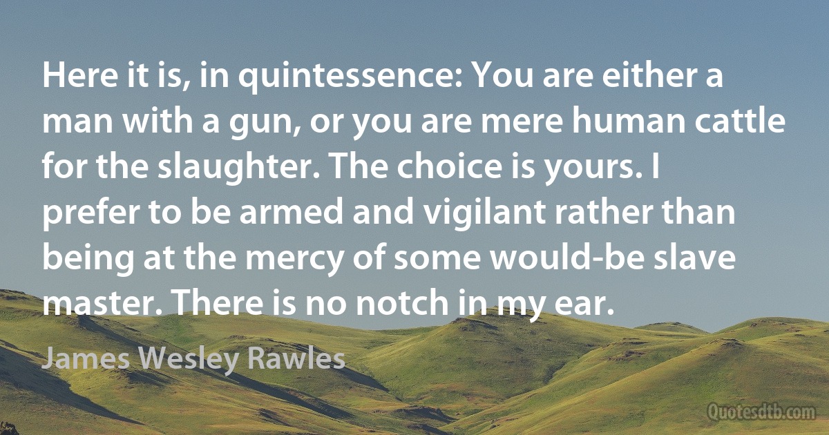 Here it is, in quintessence: You are either a man with a gun, or you are mere human cattle for the slaughter. The choice is yours. I prefer to be armed and vigilant rather than being at the mercy of some would-be slave master. There is no notch in my ear. (James Wesley Rawles)