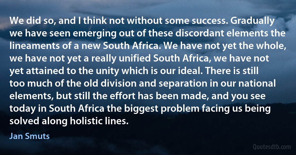 We did so, and I think not without some success. Gradually we have seen emerging out of these discordant elements the lineaments of a new South Africa. We have not yet the whole, we have not yet a really unified South Africa, we have not yet attained to the unity which is our ideal. There is still too much of the old division and separation in our national elements, but still the effort has been made, and you see today in South Africa the biggest problem facing us being solved along holistic lines. (Jan Smuts)