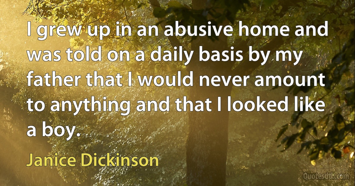 I grew up in an abusive home and was told on a daily basis by my father that I would never amount to anything and that I looked like a boy. (Janice Dickinson)