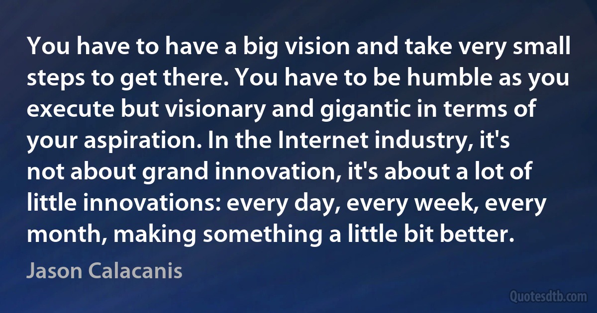 You have to have a big vision and take very small steps to get there. You have to be humble as you execute but visionary and gigantic in terms of your aspiration. In the Internet industry, it's not about grand innovation, it's about a lot of little innovations: every day, every week, every month, making something a little bit better. (Jason Calacanis)