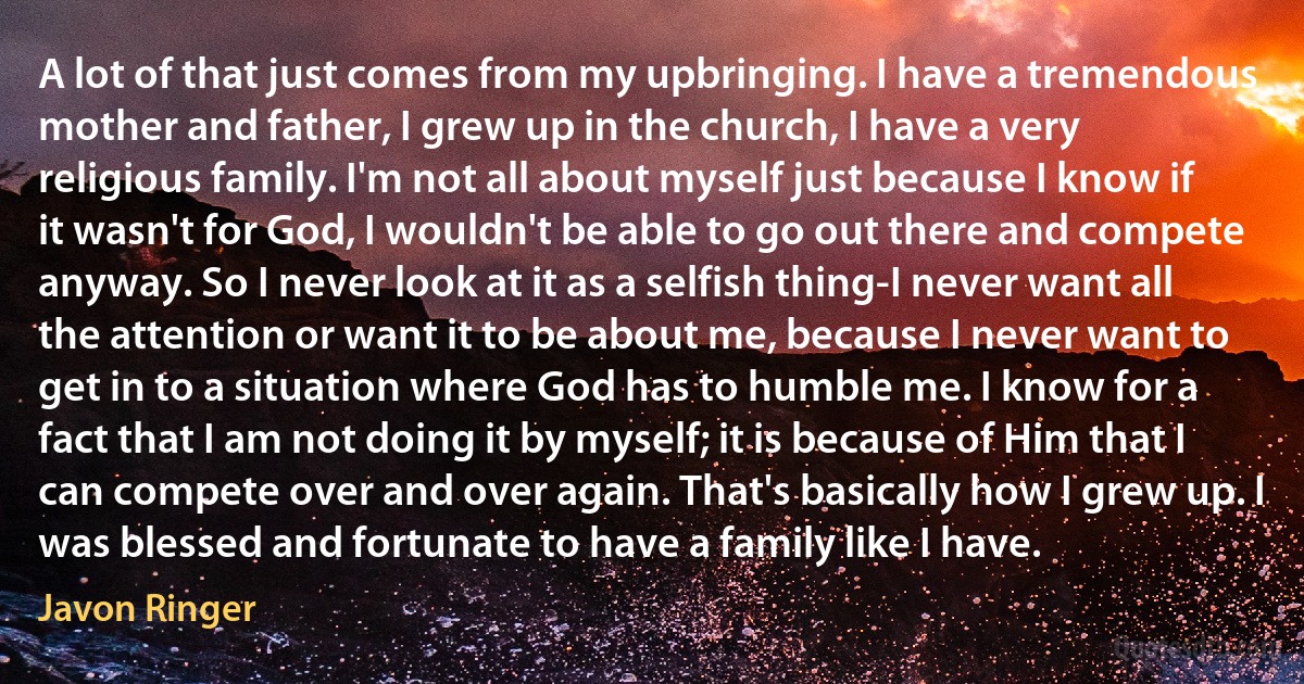 A lot of that just comes from my upbringing. I have a tremendous mother and father, I grew up in the church, I have a very religious family. I'm not all about myself just because I know if it wasn't for God, I wouldn't be able to go out there and compete anyway. So I never look at it as a selfish thing-I never want all the attention or want it to be about me, because I never want to get in to a situation where God has to humble me. I know for a fact that I am not doing it by myself; it is because of Him that I can compete over and over again. That's basically how I grew up. I was blessed and fortunate to have a family like I have. (Javon Ringer)