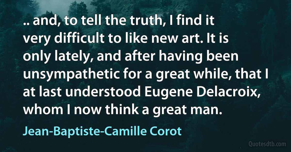 .. and, to tell the truth, I find it very difficult to like new art. It is only lately, and after having been unsympathetic for a great while, that I at last understood Eugene Delacroix, whom I now think a great man. (Jean-Baptiste-Camille Corot)