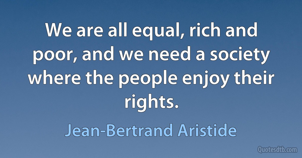 We are all equal, rich and poor, and we need a society where the people enjoy their rights. (Jean-Bertrand Aristide)