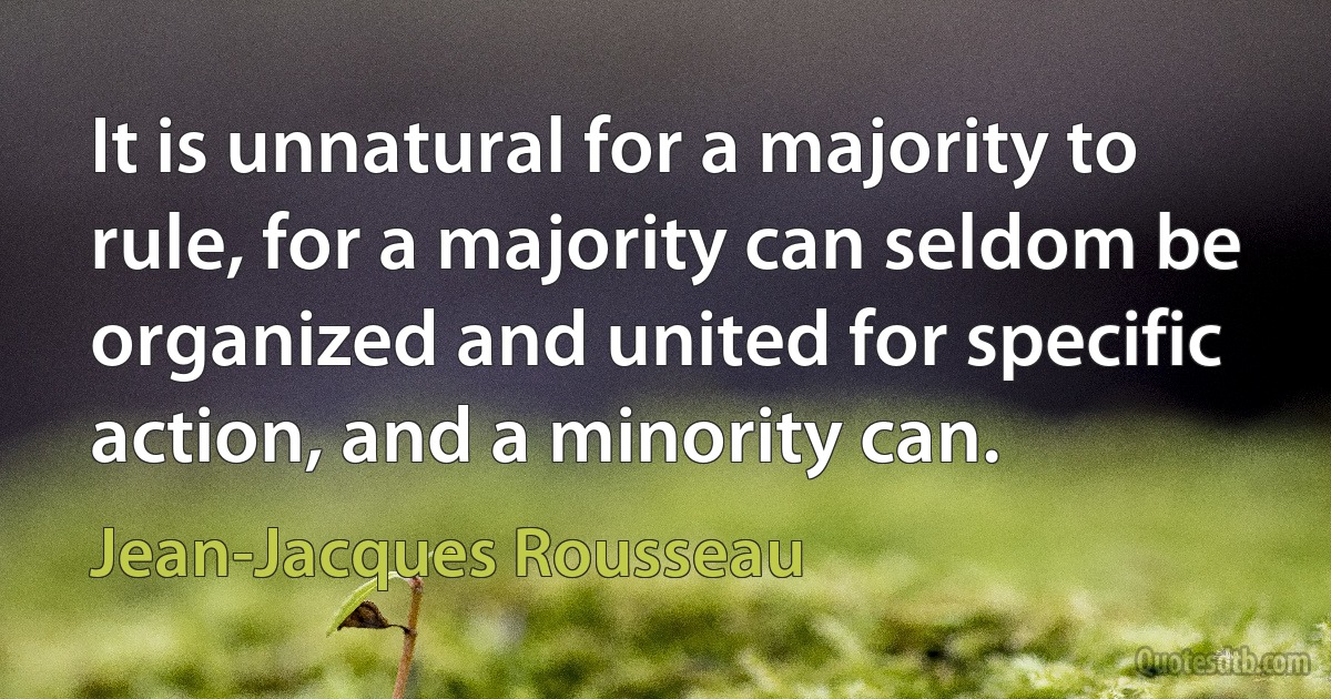 It is unnatural for a majority to rule, for a majority can seldom be organized and united for specific action, and a minority can. (Jean-Jacques Rousseau)