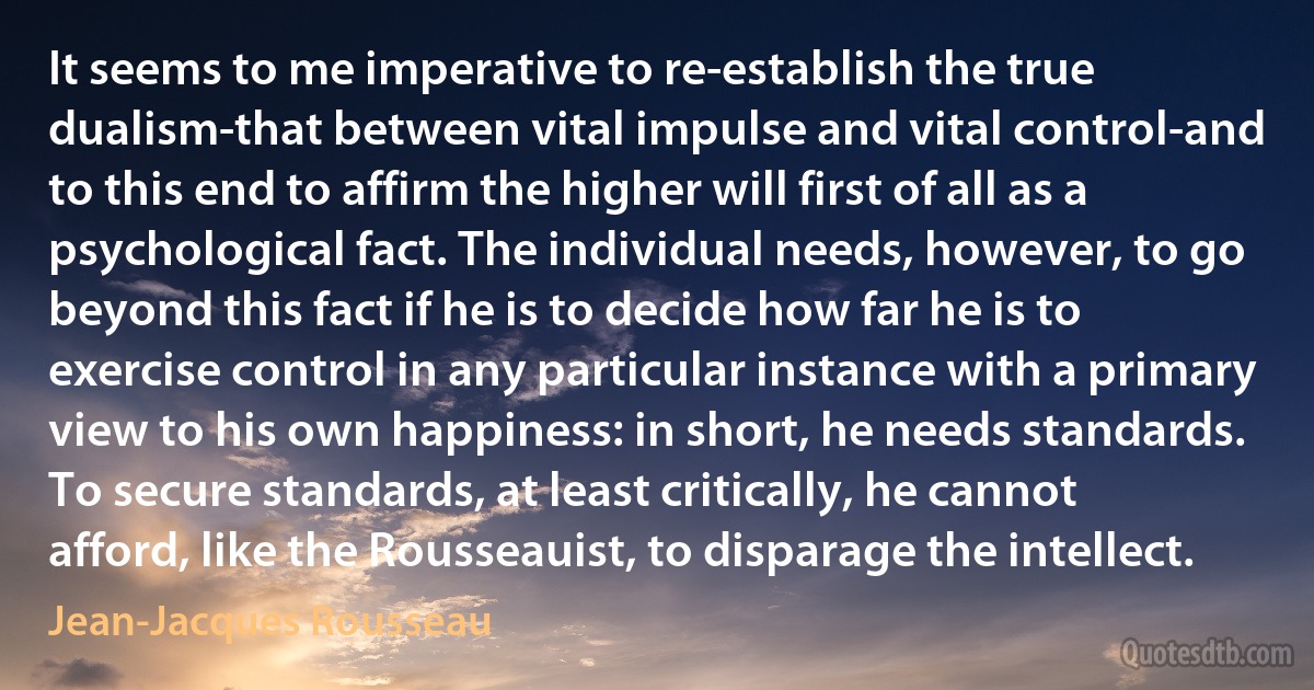 It seems to me imperative to re-establish the true dualism-that between vital impulse and vital control-and to this end to affirm the higher will first of all as a psychological fact. The individual needs, however, to go beyond this fact if he is to decide how far he is to exercise control in any particular instance with a primary view to his own happiness: in short, he needs standards. To secure standards, at least critically, he cannot afford, like the Rousseauist, to disparage the intellect. (Jean-Jacques Rousseau)