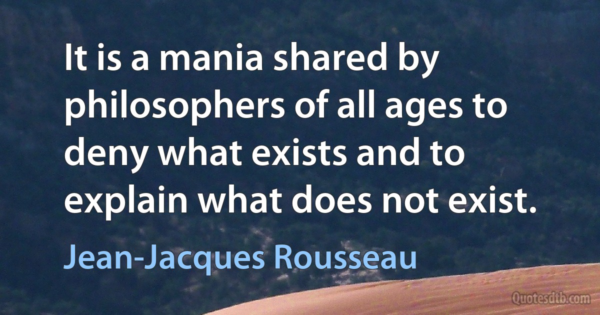 It is a mania shared by philosophers of all ages to deny what exists and to explain what does not exist. (Jean-Jacques Rousseau)