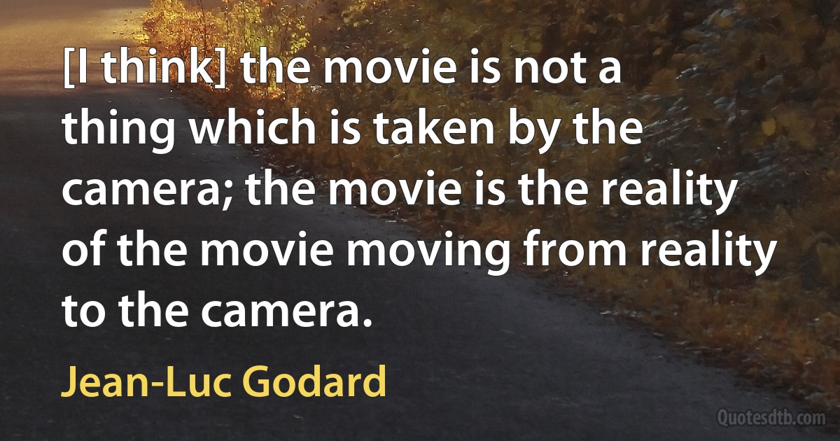 [I think] the movie is not a thing which is taken by the camera; the movie is the reality of the movie moving from reality to the camera. (Jean-Luc Godard)