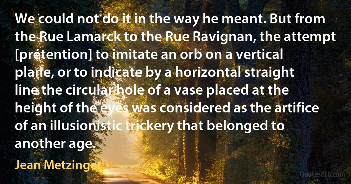 We could not do it in the way he meant. But from the Rue Lamarck to the Rue Ravignan, the attempt [prétention] to imitate an orb on a vertical plane, or to indicate by a horizontal straight line the circular hole of a vase placed at the height of the eyes was considered as the artifice of an illusionistic trickery that belonged to another age. (Jean Metzinger)