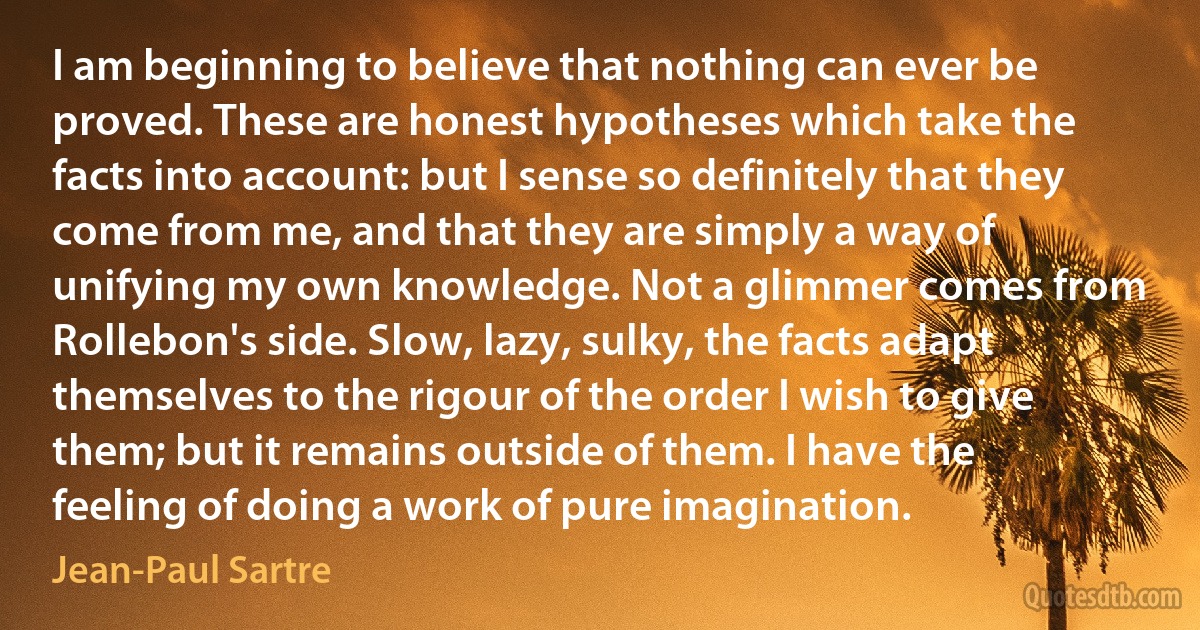 I am beginning to believe that nothing can ever be proved. These are honest hypotheses which take the facts into account: but I sense so definitely that they come from me, and that they are simply a way of unifying my own knowledge. Not a glimmer comes from Rollebon's side. Slow, lazy, sulky, the facts adapt themselves to the rigour of the order I wish to give them; but it remains outside of them. I have the feeling of doing a work of pure imagination. (Jean-Paul Sartre)