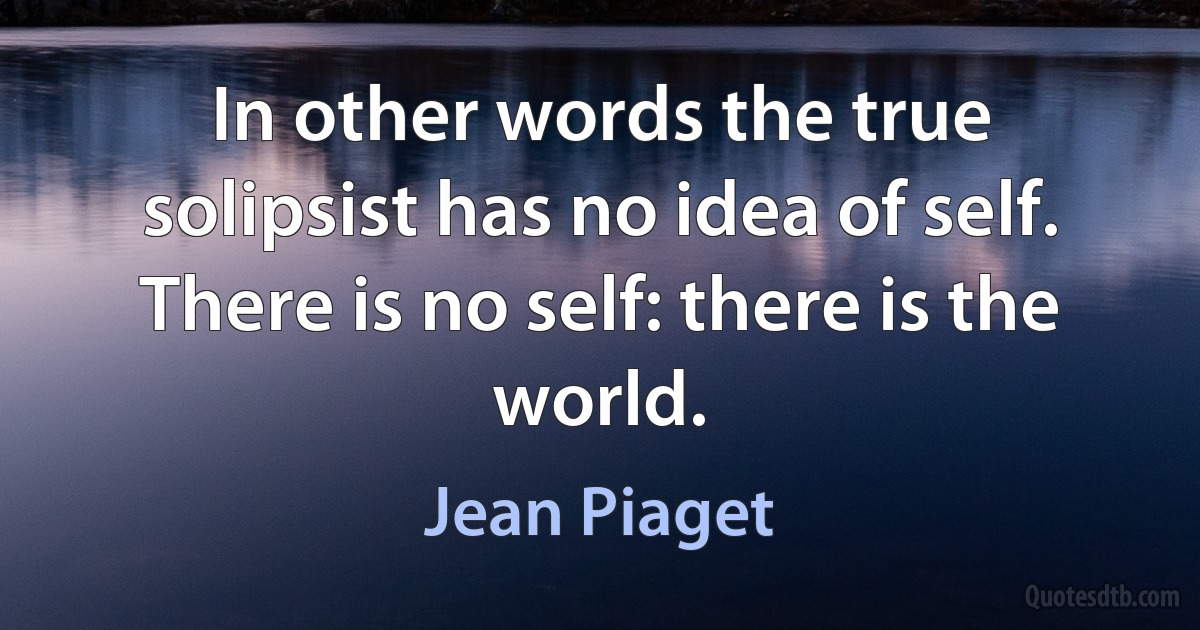 In other words the true solipsist has no idea of self. There is no self: there is the world. (Jean Piaget)