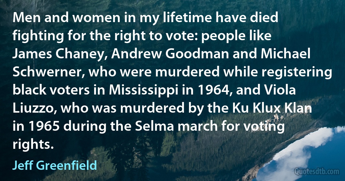 Men and women in my lifetime have died fighting for the right to vote: people like James Chaney, Andrew Goodman and Michael Schwerner, who were murdered while registering black voters in Mississippi in 1964, and Viola Liuzzo, who was murdered by the Ku Klux Klan in 1965 during the Selma march for voting rights. (Jeff Greenfield)