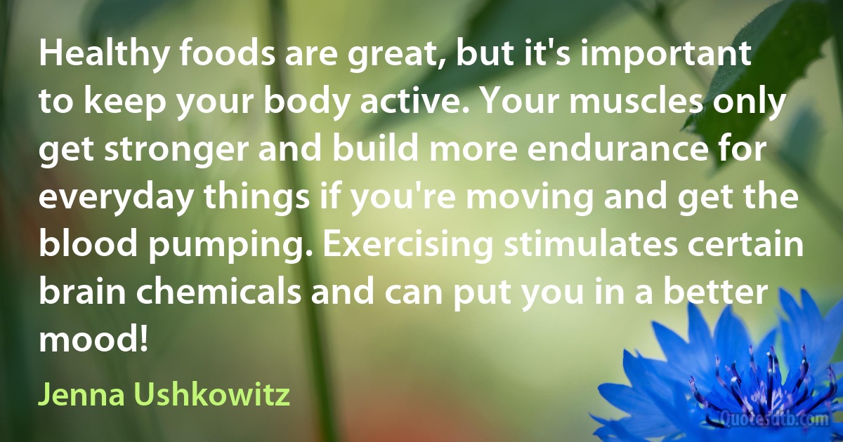 Healthy foods are great, but it's important to keep your body active. Your muscles only get stronger and build more endurance for everyday things if you're moving and get the blood pumping. Exercising stimulates certain brain chemicals and can put you in a better mood! (Jenna Ushkowitz)