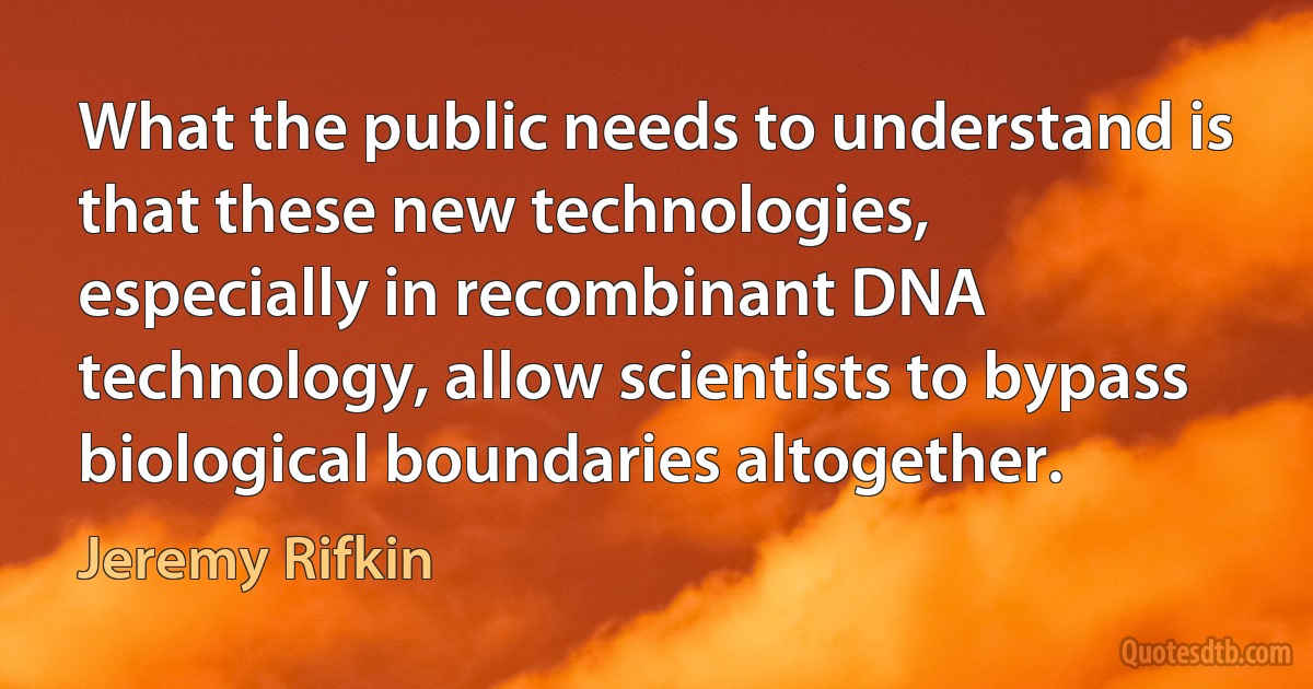 What the public needs to understand is that these new technologies, especially in recombinant DNA technology, allow scientists to bypass biological boundaries altogether. (Jeremy Rifkin)