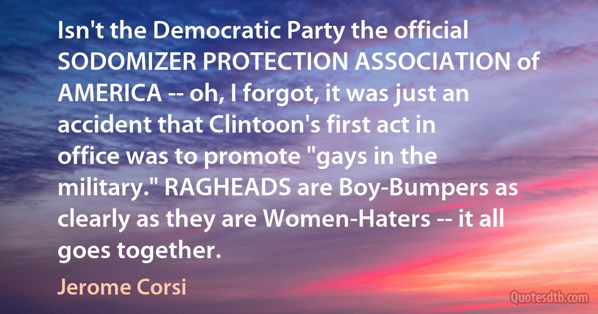 Isn't the Democratic Party the official SODOMIZER PROTECTION ASSOCIATION of AMERICA -- oh, I forgot, it was just an accident that Clintoon's first act in office was to promote "gays in the military." RAGHEADS are Boy-Bumpers as clearly as they are Women-Haters -- it all goes together. (Jerome Corsi)