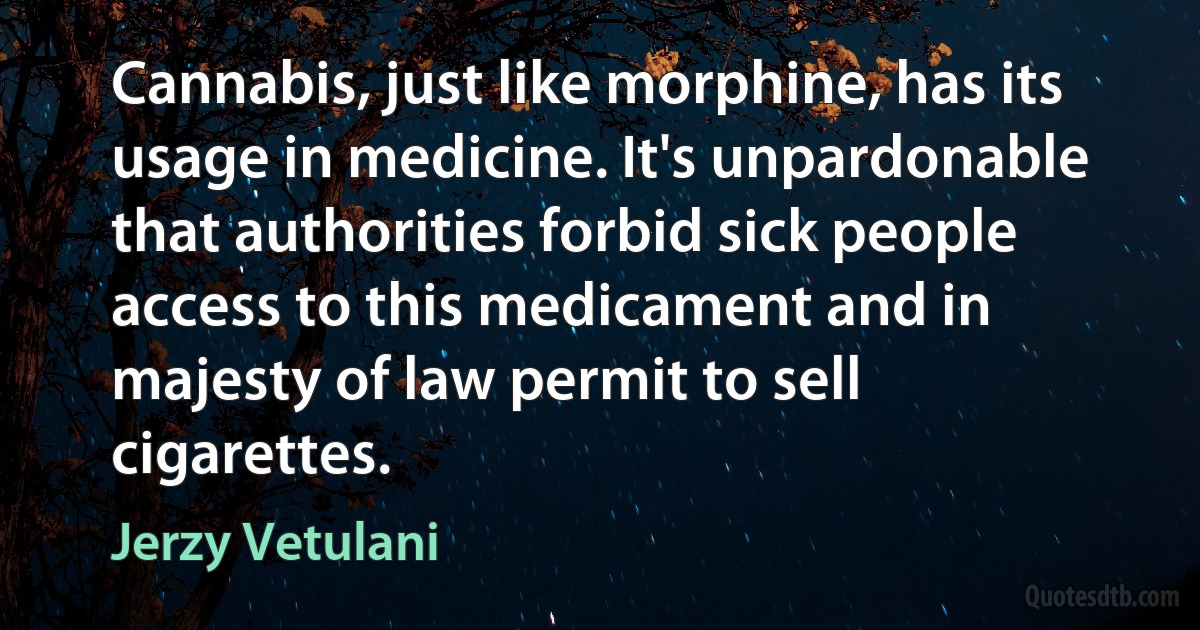 Cannabis, just like morphine, has its usage in medicine. It's unpardonable that authorities forbid sick people access to this medicament and in majesty of law permit to sell cigarettes. (Jerzy Vetulani)