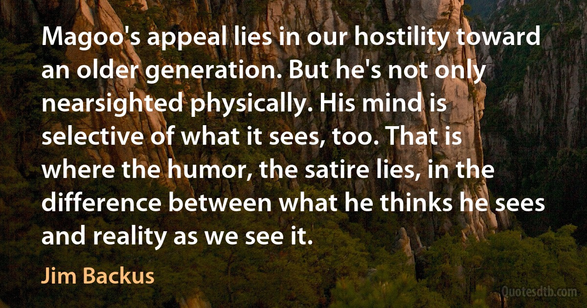 Magoo's appeal lies in our hostility toward an older generation. But he's not only nearsighted physically. His mind is selective of what it sees, too. That is where the humor, the satire lies, in the difference between what he thinks he sees and reality as we see it. (Jim Backus)