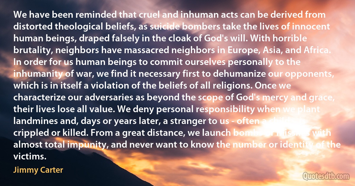 We have been reminded that cruel and inhuman acts can be derived from distorted theological beliefs, as suicide bombers take the lives of innocent human beings, draped falsely in the cloak of God's will. With horrible brutality, neighbors have massacred neighbors in Europe, Asia, and Africa.
In order for us human beings to commit ourselves personally to the inhumanity of war, we find it necessary first to dehumanize our opponents, which is in itself a violation of the beliefs of all religions. Once we characterize our adversaries as beyond the scope of God's mercy and grace, their lives lose all value. We deny personal responsibility when we plant landmines and, days or years later, a stranger to us - often a child – is crippled or killed. From a great distance, we launch bombs or missiles with almost total impunity, and never want to know the number or identity of the victims. (Jimmy Carter)