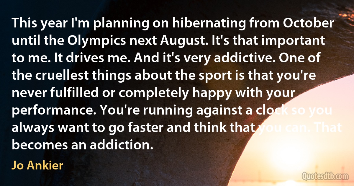 This year I'm planning on hibernating from October until the Olympics next August. It's that important to me. It drives me. And it's very addictive. One of the cruellest things about the sport is that you're never fulfilled or completely happy with your performance. You're running against a clock so you always want to go faster and think that you can. That becomes an addiction. (Jo Ankier)