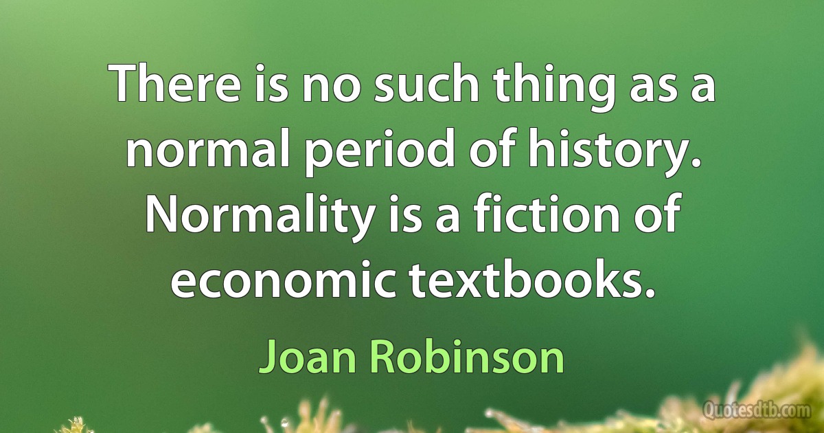 There is no such thing as a normal period of history. Normality is a fiction of economic textbooks. (Joan Robinson)