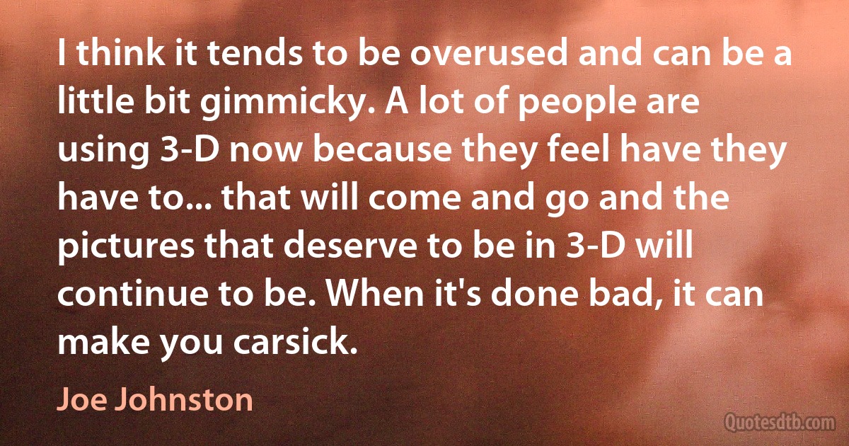 I think it tends to be overused and can be a little bit gimmicky. A lot of people are using 3-D now because they feel have they have to... that will come and go and the pictures that deserve to be in 3-D will continue to be. When it's done bad, it can make you carsick. (Joe Johnston)