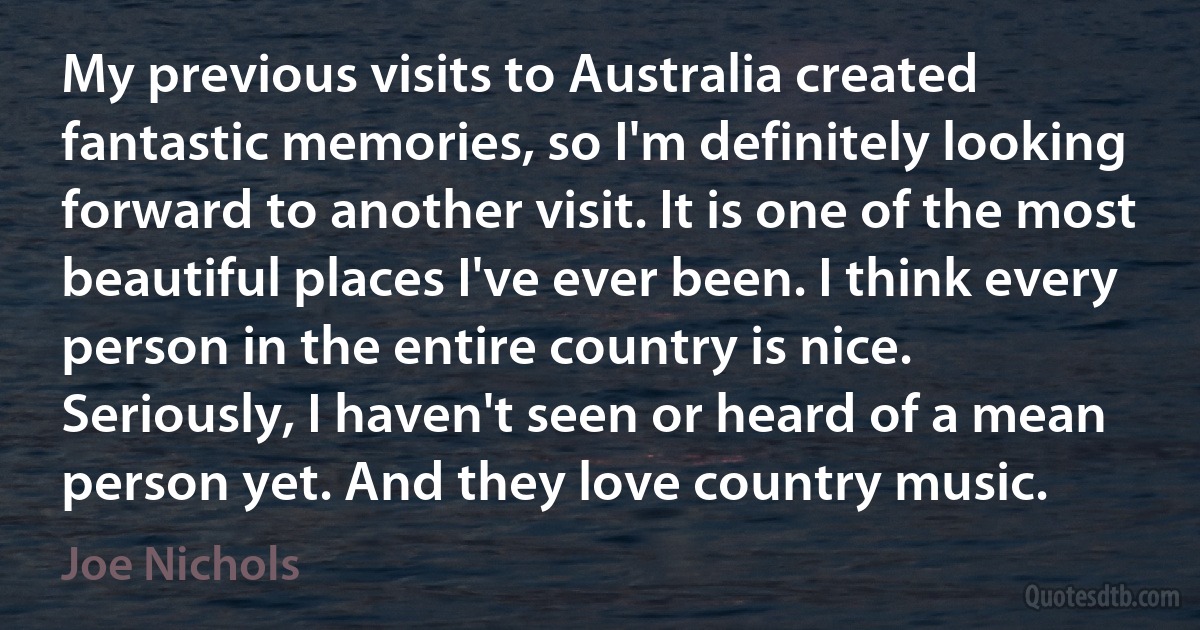 My previous visits to Australia created fantastic memories, so I'm definitely looking forward to another visit. It is one of the most beautiful places I've ever been. I think every person in the entire country is nice. Seriously, I haven't seen or heard of a mean person yet. And they love country music. (Joe Nichols)