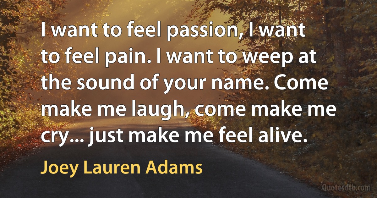 I want to feel passion, I want to feel pain. I want to weep at the sound of your name. Come make me laugh, come make me cry... just make me feel alive. (Joey Lauren Adams)