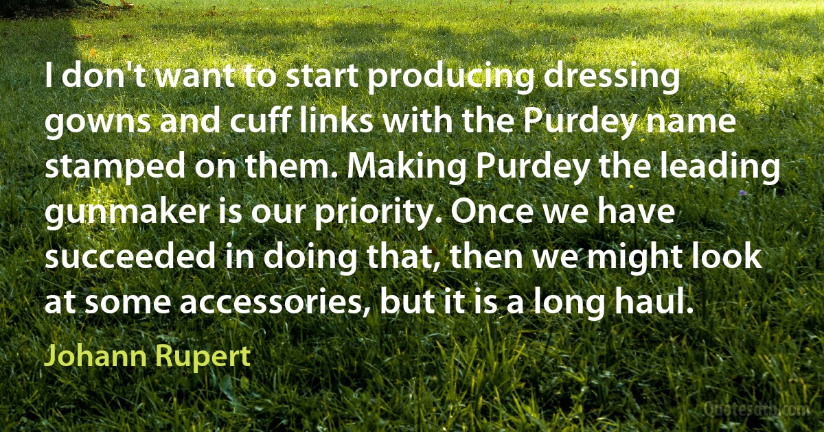 I don't want to start producing dressing gowns and cuff links with the Purdey name stamped on them. Making Purdey the leading gunmaker is our priority. Once we have succeeded in doing that, then we might look at some accessories, but it is a long haul. (Johann Rupert)