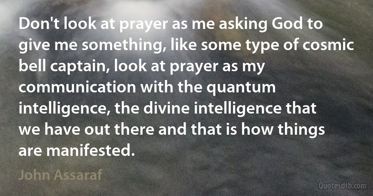 Don't look at prayer as me asking God to give me something, like some type of cosmic bell captain, look at prayer as my communication with the quantum intelligence, the divine intelligence that we have out there and that is how things are manifested. (John Assaraf)