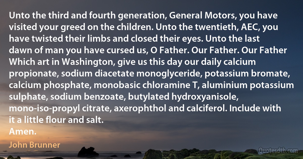 Unto the third and fourth generation, General Motors, you have visited your greed on the children. Unto the twentieth, AEC, you have twisted their limbs and closed their eyes. Unto the last dawn of man you have cursed us, O Father. Our Father. Our Father Which art in Washington, give us this day our daily calcium propionate, sodium diacetate monoglyceride, potassium bromate, calcium phosphate, monobasic chloramine T, aluminium potassium sulphate, sodium benzoate, butylated hydroxyanisole, mono-iso-propyl citrate, axerophthol and calciferol. Include with it a little flour and salt.
Amen. (John Brunner)