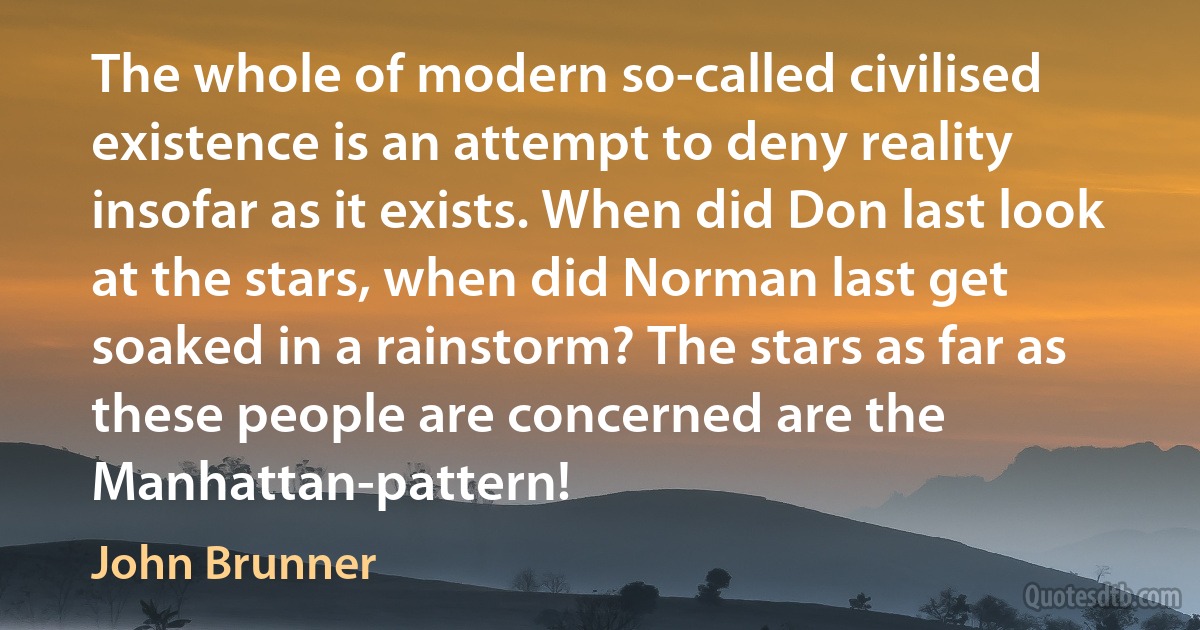 The whole of modern so-called civilised existence is an attempt to deny reality insofar as it exists. When did Don last look at the stars, when did Norman last get soaked in a rainstorm? The stars as far as these people are concerned are the Manhattan-pattern! (John Brunner)