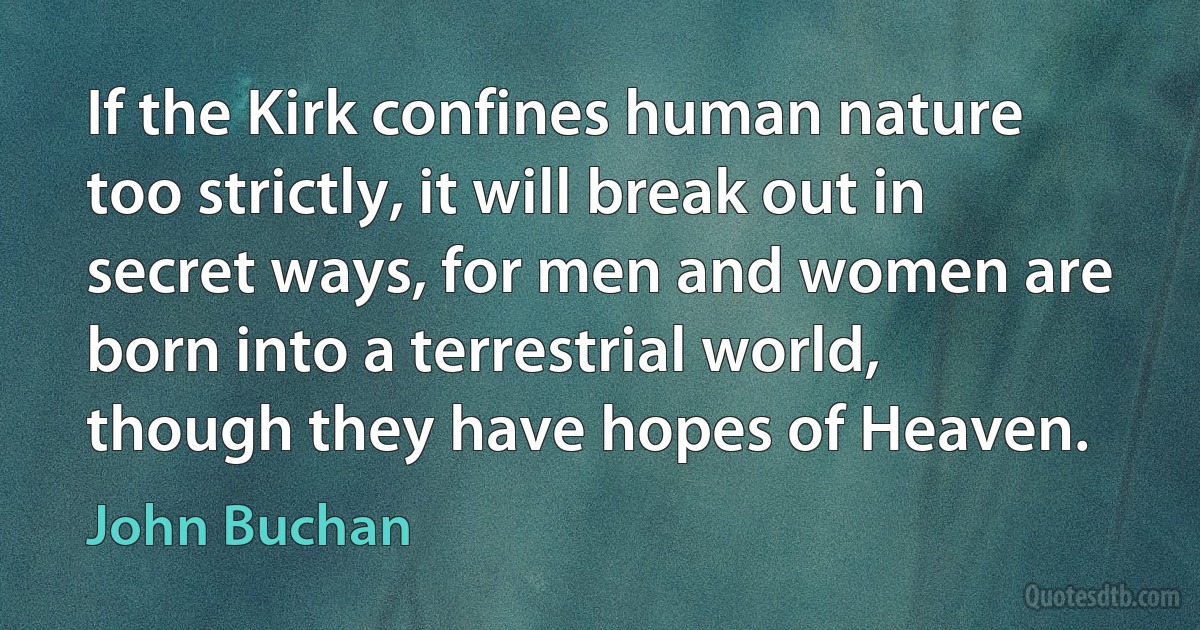 If the Kirk confines human nature too strictly, it will break out in secret ways, for men and women are born into a terrestrial world, though they have hopes of Heaven. (John Buchan)