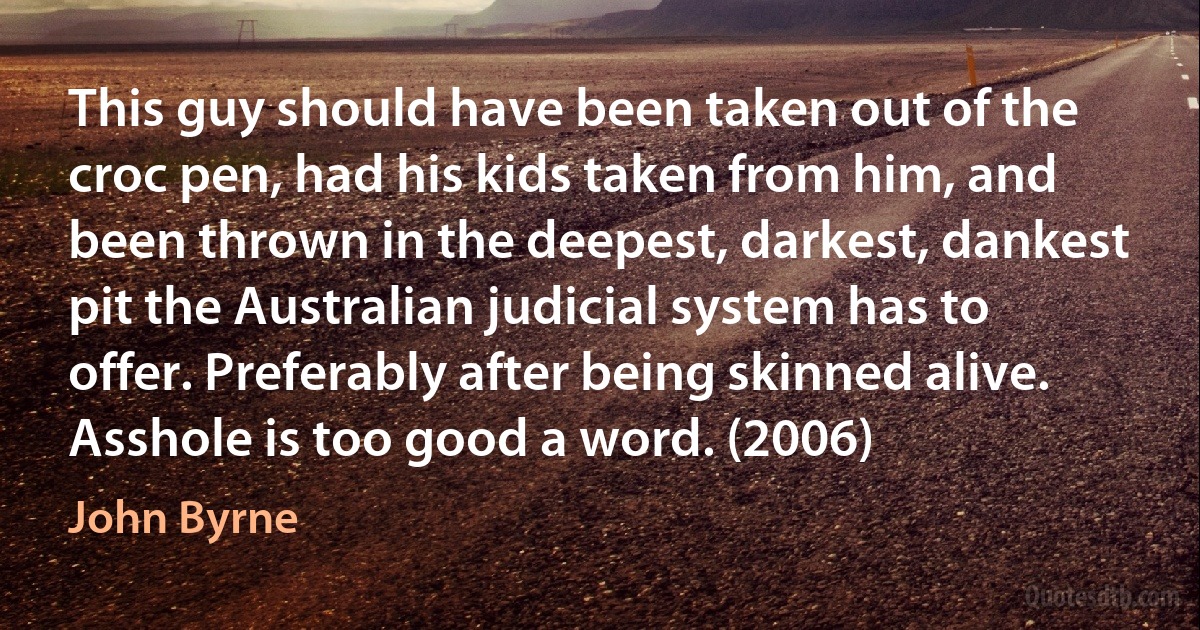 This guy should have been taken out of the croc pen, had his kids taken from him, and been thrown in the deepest, darkest, dankest pit the Australian judicial system has to offer. Preferably after being skinned alive. Asshole is too good a word. (2006) (John Byrne)