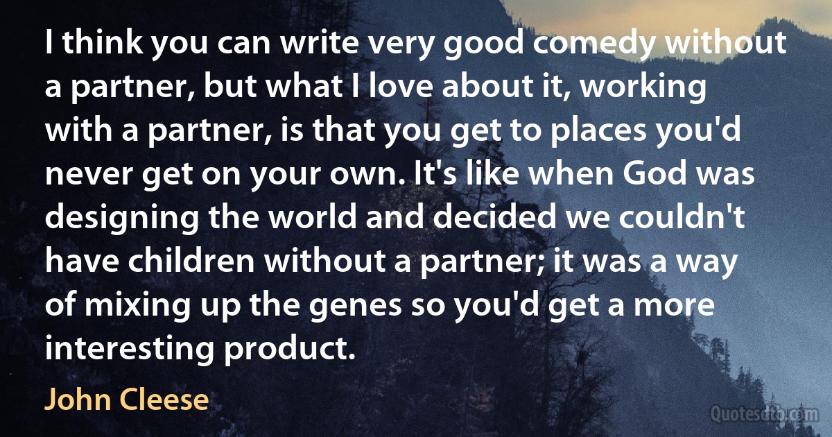 I think you can write very good comedy without a partner, but what I love about it, working with a partner, is that you get to places you'd never get on your own. It's like when God was designing the world and decided we couldn't have children without a partner; it was a way of mixing up the genes so you'd get a more interesting product. (John Cleese)