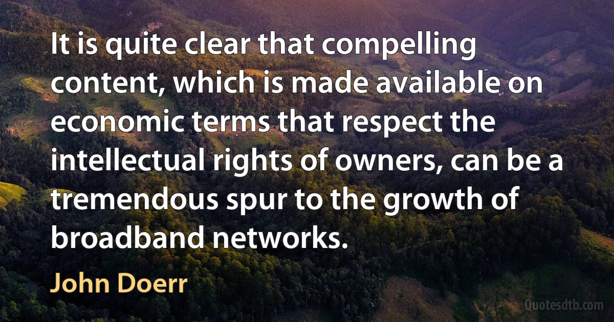 It is quite clear that compelling content, which is made available on economic terms that respect the intellectual rights of owners, can be a tremendous spur to the growth of broadband networks. (John Doerr)