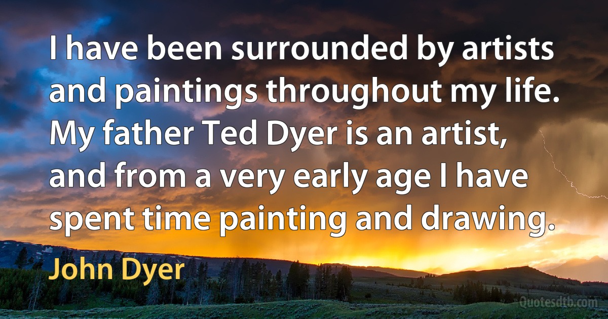 I have been surrounded by artists and paintings throughout my life. My father Ted Dyer is an artist, and from a very early age I have spent time painting and drawing. (John Dyer)