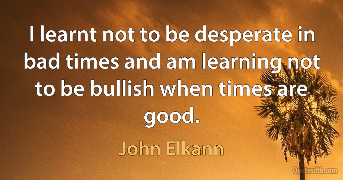 I learnt not to be desperate in bad times and am learning not to be bullish when times are good. (John Elkann)