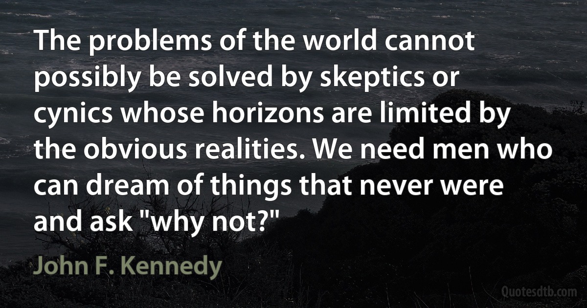 The problems of the world cannot possibly be solved by skeptics or cynics whose horizons are limited by the obvious realities. We need men who can dream of things that never were and ask "why not?" (John F. Kennedy)