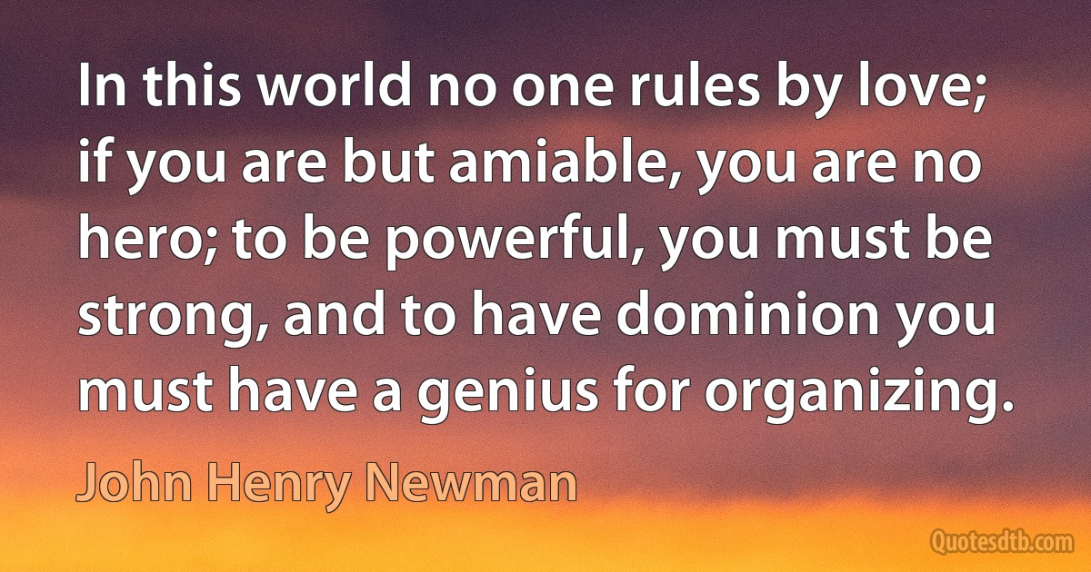 In this world no one rules by love; if you are but amiable, you are no hero; to be powerful, you must be strong, and to have dominion you must have a genius for organizing. (John Henry Newman)