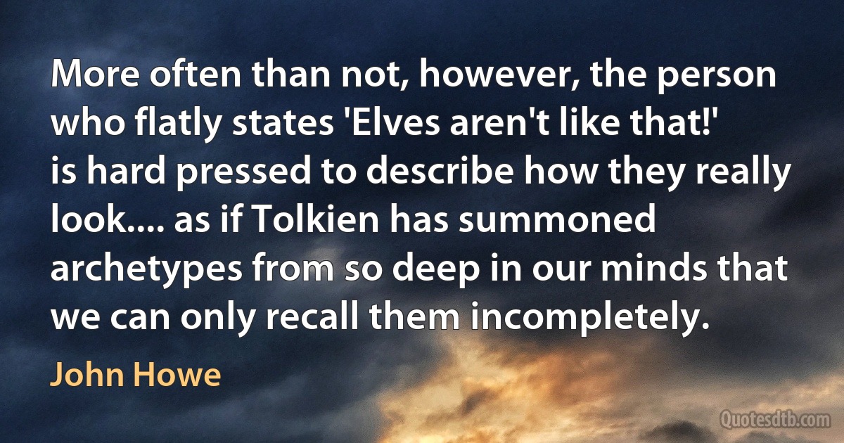 More often than not, however, the person who flatly states 'Elves aren't like that!' is hard pressed to describe how they really look.... as if Tolkien has summoned archetypes from so deep in our minds that we can only recall them incompletely. (John Howe)