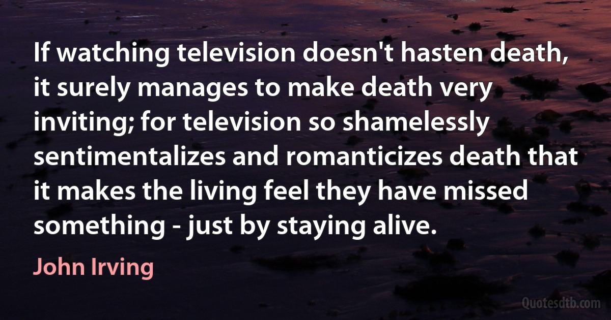 If watching television doesn't hasten death, it surely manages to make death very inviting; for television so shamelessly sentimentalizes and romanticizes death that it makes the living feel they have missed something - just by staying alive. (John Irving)