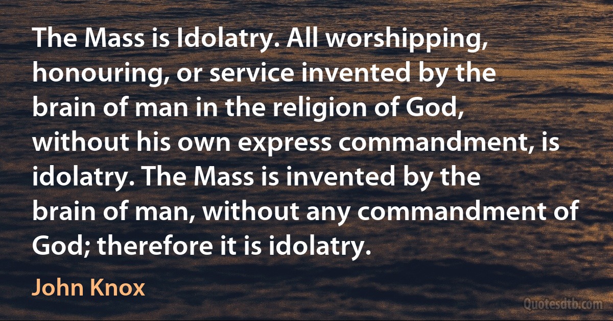 The Mass is Idolatry. All worshipping, honouring, or service invented by the brain of man in the religion of God, without his own express commandment, is idolatry. The Mass is invented by the brain of man, without any commandment of God; therefore it is idolatry. (John Knox)