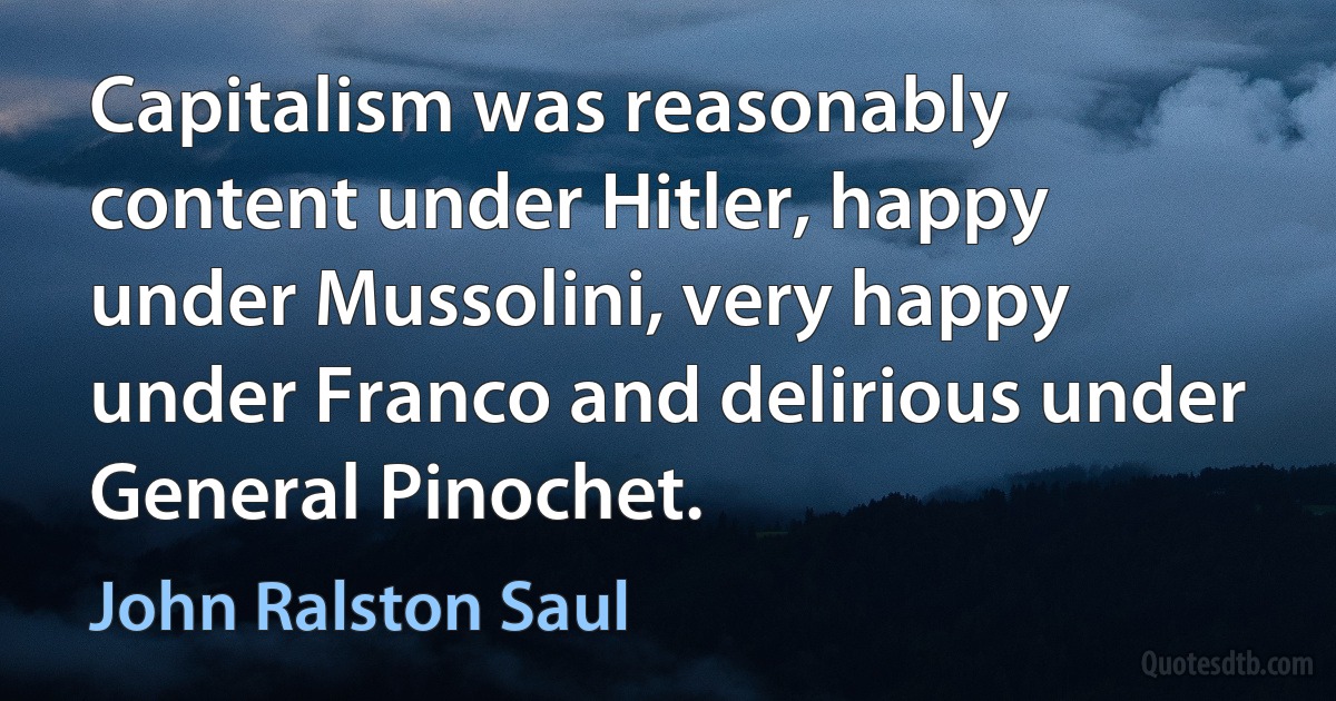 Capitalism was reasonably content under Hitler, happy under Mussolini, very happy under Franco and delirious under General Pinochet. (John Ralston Saul)