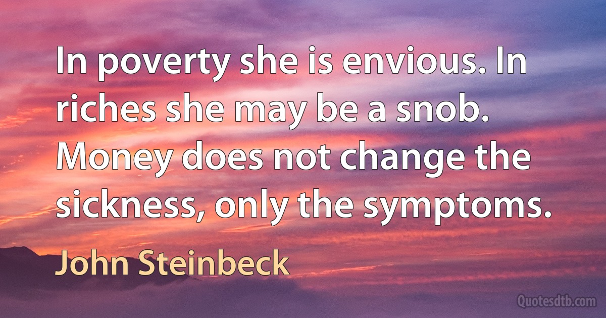 In poverty she is envious. In riches she may be a snob. Money does not change the sickness, only the symptoms. (John Steinbeck)