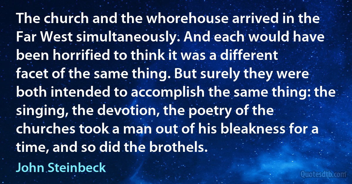 The church and the whorehouse arrived in the Far West simultaneously. And each would have been horrified to think it was a different facet of the same thing. But surely they were both intended to accomplish the same thing: the singing, the devotion, the poetry of the churches took a man out of his bleakness for a time, and so did the brothels. (John Steinbeck)