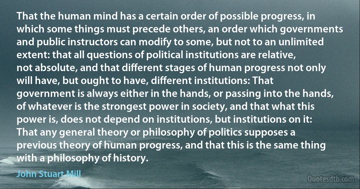 That the human mind has a certain order of possible progress, in which some things must precede others, an order which governments and public instructors can modify to some, but not to an unlimited extent: that all questions of political institutions are relative, not absolute, and that different stages of human progress not only will have, but ought to have, different institutions: That government is always either in the hands, or passing into the hands, of whatever is the strongest power in society, and that what this power is, does not depend on institutions, but institutions on it: That any general theory or philosophy of politics supposes a previous theory of human progress, and that this is the same thing with a philosophy of history. (John Stuart Mill)