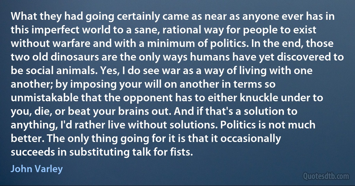 What they had going certainly came as near as anyone ever has in this imperfect world to a sane, rational way for people to exist without warfare and with a minimum of politics. In the end, those two old dinosaurs are the only ways humans have yet discovered to be social animals. Yes, I do see war as a way of living with one another; by imposing your will on another in terms so unmistakable that the opponent has to either knuckle under to you, die, or beat your brains out. And if that's a solution to anything, I'd rather live without solutions. Politics is not much better. The only thing going for it is that it occasionally succeeds in substituting talk for fists. (John Varley)