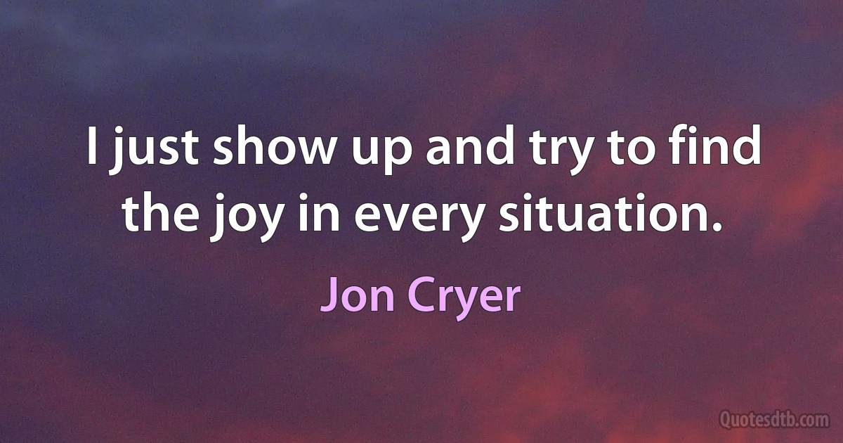 I just show up and try to find the joy in every situation. (Jon Cryer)